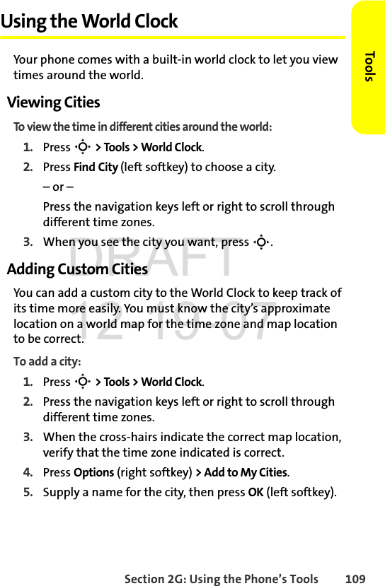 Section 2G: Using the Phone’s Tools 109ToolsUsing the World ClockYour phone comes with a built-in world clock to let you view times around the world.Viewing CitiesTo view the time in different cities around the world:1. Press S &gt; Tools &gt; World Clock.2. Press Find City (left softkey) to choose a city.– or – Press the navigation keys left or right to scroll through different time zones.3. When you see the city you want, press S.Adding Custom CitiesYou can add a custom city to the World Clock to keep track of its time more easily. You must know the city’s approximate location on a world map for the time zone and map location to be correct.To add a city:1. Press S &gt; Tools &gt; World Clock.2. Press the navigation keys left or right to scroll through different time zones.3. When the cross-hairs indicate the correct map location, verify that the time zone indicated is correct.4. Press Options (right softkey) &gt; Add to My Cities.5. Supply a name for the city, then press OK (left softkey).DRAFT 12-19-07