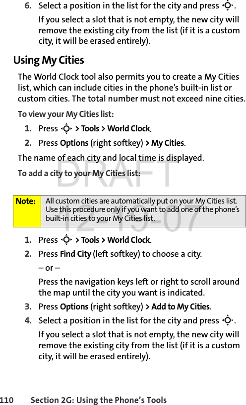 110 Section 2G: Using the Phone’s Tools6. Select a position in the list for the city and press S. If you select a slot that is not empty, the new city will remove the existing city from the list (if it is a custom city, it will be erased entirely).Using My CitiesThe World Clock tool also permits you to create a My Cities list, which can include cities in the phone’s built-in list or custom cities. The total number must not exceed nine cities.To view your My Cities list:1. Press S &gt; Tools &gt; World Clock.2. Press Options (right softkey) &gt; My Cities.The name of each city and local time is displayed.To add a city to your My Cities list:1. Press S &gt; Tools &gt; World Clock.2. Press Find City (left softkey) to choose a city.– or – Press the navigation keys left or right to scroll around the map until the city you want is indicated.3. Press Options (right softkey) &gt; Add to My Cities.4. Select a position in the list for the city and press S. If you select a slot that is not empty, the new city will remove the existing city from the list (if it is a custom city, it will be erased entirely).Note: All custom cities are automatically put on your My Cities list. Use this procedure only if you want to add one of the phone’s built-in cities to your My Cities list.DRAFT 12-19-07