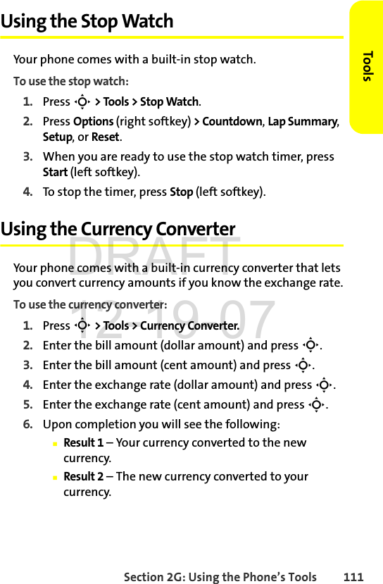 Section 2G: Using the Phone’s Tools 111ToolsUsing the Stop WatchYour phone comes with a built-in stop watch.To use the stop watch:1. Press S &gt; Tools &gt; Stop Watch.2. Press Options (right softkey) &gt; Countdown, Lap Summary, Setup, or Reset.3. When you are ready to use the stop watch timer, press Start (left softkey).4. To stop the timer, press Stop (left softkey).Using the Currency ConverterYour phone comes with a built-in currency converter that lets you convert currency amounts if you know the exchange rate.To use the currency converter:1. Press S &gt; Tools &gt; Currency Converter.2. Enter the bill amount (dollar amount) and press S.3. Enter the bill amount (cent amount) and press S.4. Enter the exchange rate (dollar amount) and press S.5. Enter the exchange rate (cent amount) and press S.6. Upon completion you will see the following:ⅢResult 1 – Your currency converted to the new currency.ⅢResult 2 – The new currency converted to your currency.DRAFT 12-19-07
