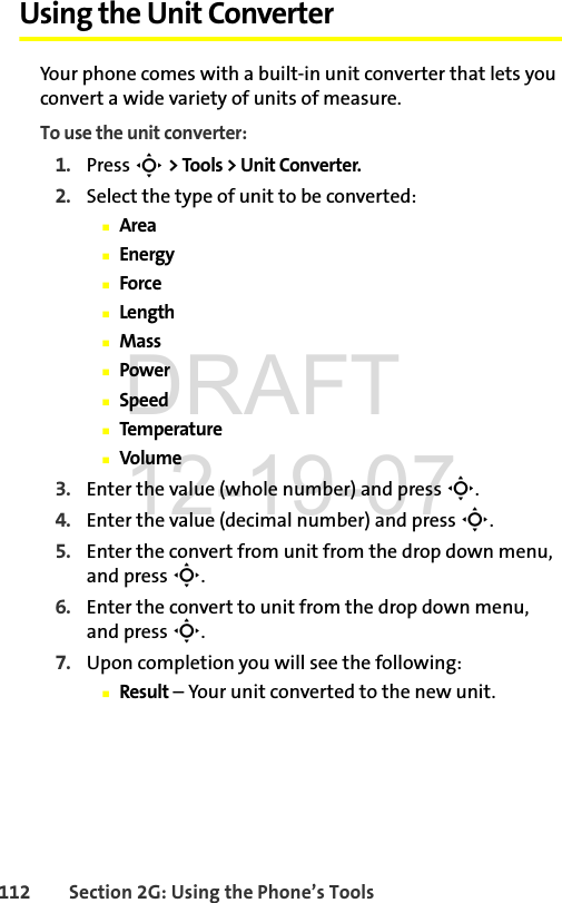 112 Section 2G: Using the Phone’s ToolsUsing the Unit ConverterYour phone comes with a built-in unit converter that lets you convert a wide variety of units of measure.To use the unit converter:1. Press S &gt; Tools &gt; Unit Converter.2. Select the type of unit to be converted:ⅢAreaⅢEnergyⅢForceⅢLengthⅢMassⅢPowerⅢSpeedⅢTemperatureⅢVolume3. Enter the value (whole number) and press S.4. Enter the value (decimal number) and press S.5. Enter the convert from unit from the drop down menu, and press S.6. Enter the convert to unit from the drop down menu, and press S.7. Upon completion you will see the following:ⅢResult – Your unit converted to the new unit.DRAFT 12-19-07