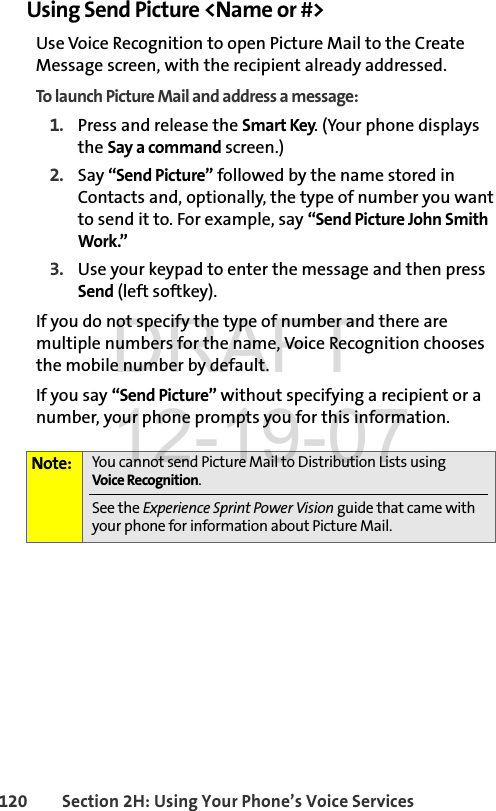 120 Section 2H: Using Your Phone’s Voice ServicesUsing Send Picture &lt;Name or #&gt;Use Voice Recognition to open Picture Mail to the Create Message screen, with the recipient already addressed. To launch Picture Mail and address a message:1. Press and release the Smart Key. (Your phone displays the Say a command screen.)2. Say “Send Picture” followed by the name stored in Contacts and, optionally, the type of number you want to send it to. For example, say “Send Picture John Smith Work.” 3. Use your keypad to enter the message and then press Send (left softkey).If you do not specify the type of number and there are multiple numbers for the name, Voice Recognition chooses the mobile number by default.If you say “Send Picture” without specifying a recipient or a number, your phone prompts you for this information.Note: You cannot send Picture Mail to Distribution Lists using Voice Recognition. See the Experience Sprint Power Vision guide that came with your phone for information about Picture Mail.DRAFT 12-19-07