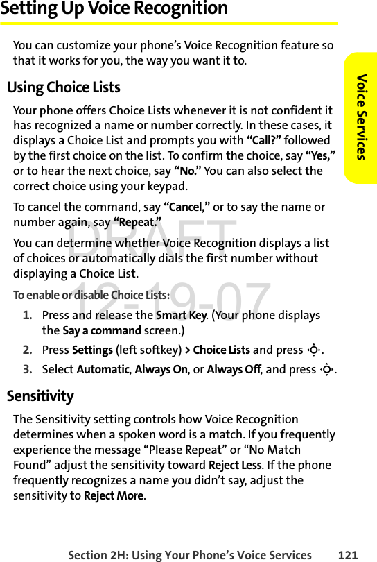 Section 2H: Using Your Phone’s Voice Services 121Voice ServicesSetting Up Voice RecognitionYou can customize your phone’s Voice Recognition feature so that it works for you, the way you want it to. Using Choice ListsYour phone offers Choice Lists whenever it is not confident it has recognized a name or number correctly. In these cases, it displays a Choice List and prompts you with “Call?” followed by the first choice on the list. To confirm the choice, say “Yes,” or to hear the next choice, say “No.” You can also select the correct choice using your keypad.To cancel the command, say “Cancel,” or to say the name or number again, say “Repeat.”You can determine whether Voice Recognition displays a list of choices or automatically dials the first number without displaying a Choice List.To enable or disable Choice Lists:1. Press and release the Smart Key. (Your phone displays the Say a command screen.)2. Press Settings (left softkey) &gt; Choice Lists and press S.3. Select Automatic, Always On, or Always Off, and press S.SensitivityThe Sensitivity setting controls how Voice Recognition determines when a spoken word is a match. If you frequently experience the message “Please Repeat” or “No Match Found” adjust the sensitivity toward Reject Less. If the phone frequently recognizes a name you didn’t say, adjust the sensitivity to Reject More.DRAFT 12-19-07