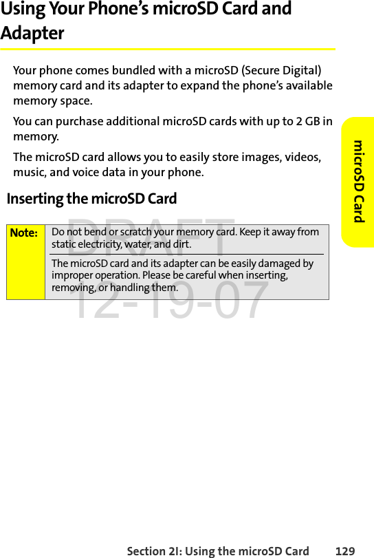 Section 2I: Using the microSD Card 129microSD CardUsing Your Phone’s microSD Card and AdapterYour phone comes bundled with a microSD (Secure Digital) memory card and its adapter to expand the phone’s available memory space. You can purchase additional microSD cards with up to 2 GB in memory. The microSD card allows you to easily store images, videos, music, and voice data in your phone.Inserting the microSD CardNote: Do not bend or scratch your memory card. Keep it away from static electricity, water, and dirt.The microSD card and its adapter can be easily damaged by improper operation. Please be careful when inserting, removing, or handling them.DRAFT 12-19-07