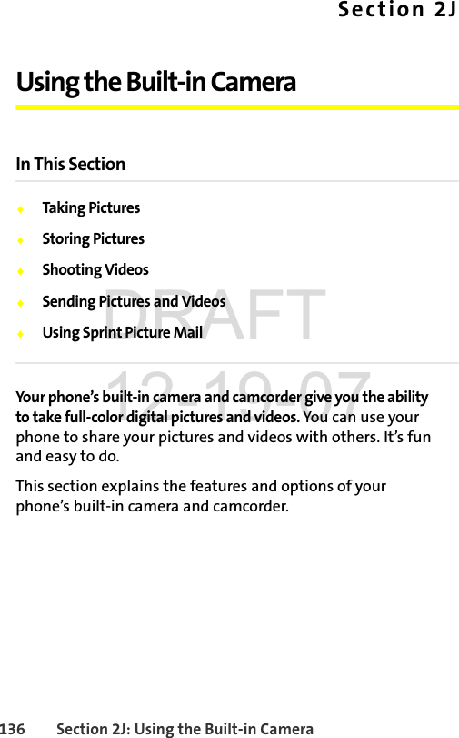 136 Section 2J: Using the Built-in CameraSection 2JUsing the Built-in CameraIn This SectionࡗTaking PicturesࡗStoring PicturesࡗShooting VideosࡗSending Pictures and VideosࡗUsing Sprint Picture MailYour phone’s built-in camera and camcorder give you the ability to take full-color digital pictures and videos. You can use your phone to share your pictures and videos with others. It’s fun and easy to do.This section explains the features and options of your phone’s built-in camera and camcorder.DRAFT 12-19-07