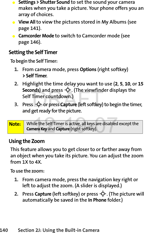 140 Section 2J: Using the Built-in CameraⅷSettings &gt; Shutter Sound to set the sound your camera makes when you take a picture. Your phone offers you an array of choices. ⅷView All to view the pictures stored in My Albums (see page 141).ⅷCamcorder Mode to switch to Camcorder mode (see page 146).Setting the Self TimerTo begin the Self Timer:1. From camera mode, press Options (right softkey) &gt; Self Timer.2. Highlight the time delay you want to use (2, 5, 10, or 15 Seconds) and press S. (The viewfinder displays the Self Timer countdown.)3. Press  S or press Capture (left softkey) to begin the timer, and get ready for the picture.Using the ZoomThis feature allows you to get closer to or farther away from an object when you take its picture. You can adjust the zoom from 1X to 4X.To use the zoom:1. From camera mode, press the navigation key right or left to adjust the zoom. (A slider is displayed.)2. Press Capture (left softkey) or press S. (The picture will automatically be saved in the In Phone folder.)Note: While the Self Timer is active, all keys are disabled except the Camera Key and Capture (right softkey). DRAFT 12-19-07