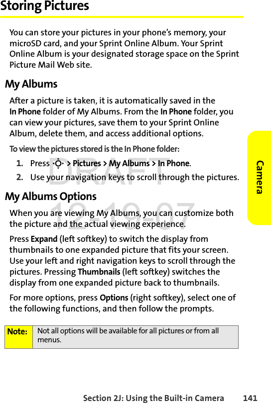 Section 2J: Using the Built-in Camera 141CameraStoring PicturesYou can store your pictures in your phone’s memory, your microSD card, and your Sprint Online Album. Your Sprint Online Album is your designated storage space on the Sprint Picture Mail Web site. My AlbumsAfter a picture is taken, it is automatically saved in the In Phone folder of My Albums. From the In Phone folder, you can view your pictures, save them to your Sprint Online Album, delete them, and access additional options.To view the pictures stored is the In Phone folder:1. Press S &gt; Pictures &gt; My Albums &gt; In Phone.2. Use your navigation keys to scroll through the pictures.My Albums OptionsWhen you are viewing My Albums, you can customize both the picture and the actual viewing experience. Press Expand (left softkey) to switch the display from thumbnails to one expanded picture that fits your screen. Use your left and right navigation keys to scroll through the pictures. Pressing Thumbnails (left softkey) switches the display from one expanded picture back to thumbnails. For more options, press Options (right softkey), select one of the following functions, and then follow the prompts. Note: Not all options will be available for all pictures or from all menus.DRAFT 12-19-07