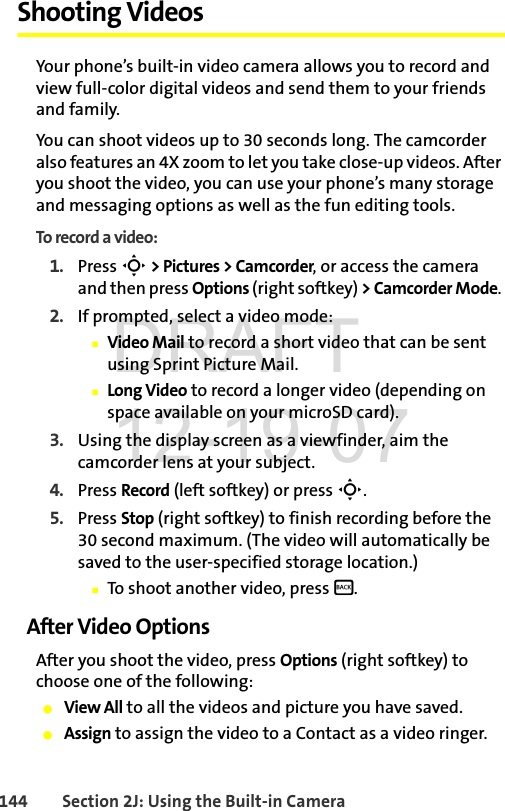 144 Section 2J: Using the Built-in CameraShooting VideosYour phone’s built-in video camera allows you to record and view full-color digital videos and send them to your friends and family.You can shoot videos up to 30 seconds long. The camcorder also features an 4X zoom to let you take close-up videos. After you shoot the video, you can use your phone’s many storage and messaging options as well as the fun editing tools. To record a video:1. Press S &gt; Pictures &gt; Camcorder, or access the camera and then press Options (right softkey) &gt;CamcorderMode. 2. If prompted, select a video mode:ⅢVideo Mail to record a short video that can be sent using Sprint Picture Mail.ⅢLong Video to record a longer video (depending on space available on your microSD card).3. Using the display screen as a viewfinder, aim the camcorder lens at your subject.4. Press Record (left softkey) or press S. 5. Press Stop (right softkey) to finish recording before the 30 second maximum. (The video will automatically be saved to the user-specified storage location.) ⅢTo shoot another video, press B.After Video OptionsAfter you shoot the video, press Options (right softkey) to choose one of the following:ⅷView All to all the videos and picture you have saved.ⅷAssign to assign the video to a Contact as a video ringer.DRAFT 12-19-07