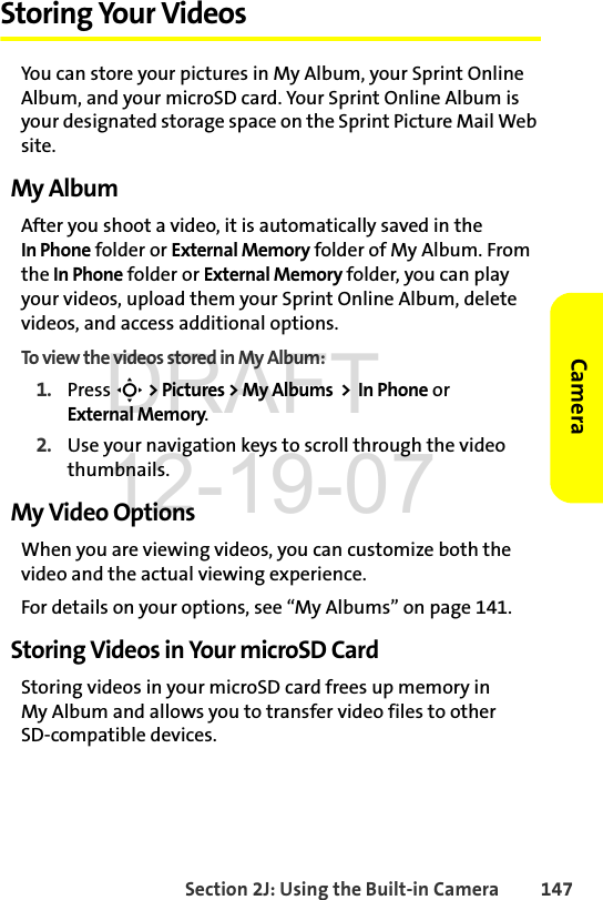 Section 2J: Using the Built-in Camera 147CameraStoring Your VideosYou can store your pictures in My Album, your Sprint Online Album, and your microSD card. Your Sprint Online Album is your designated storage space on the Sprint Picture Mail Web site. My AlbumAfter you shoot a video, it is automatically saved in the In Phone folder or External Memory folder of My Album. From the In Phone folder or External Memory folder, you can play your videos, upload them your Sprint Online Album, delete videos, and access additional options.To view the videos stored in My Album:1. Press S &gt; Pictures &gt; My Albums  &gt;  In Phone or External Memory.2. Use your navigation keys to scroll through the video thumbnails.My Video OptionsWhen you are viewing videos, you can customize both the video and the actual viewing experience. For details on your options, see “My Albums” on page 141.Storing Videos in Your microSD CardStoring videos in your microSD card frees up memory in My Album and allows you to transfer video files to other SD-compatible devices. DRAFT 12-19-07