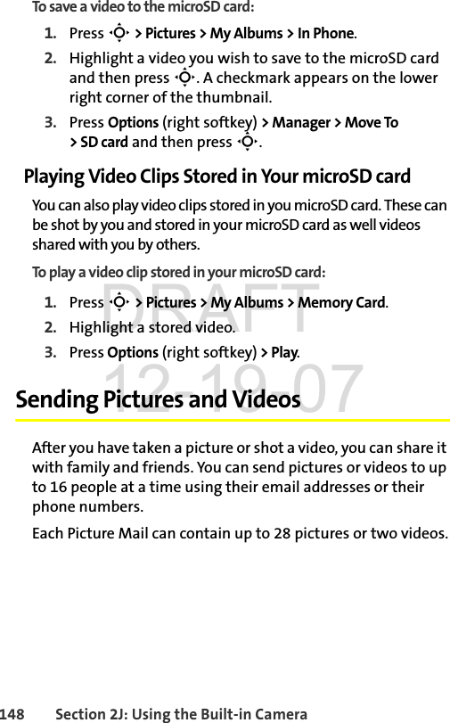 148 Section 2J: Using the Built-in CameraTo save a video to the microSD card:1. Press S &gt; Pictures &gt; My Albums &gt; In Phone.2. Highlight a video you wish to save to the microSD card and then press S. A checkmark appears on the lower right corner of the thumbnail.3. Press Options (right softkey) &gt; Manager &gt; Move To &gt;SDcard and then press S.Playing Video Clips Stored in Your microSD cardYou can also play video clips stored in you microSD card. These can be shot by you and stored in your microSD card as well videos shared with you by others. To play a video clip stored in your microSD card:1. Press S &gt; Pictures &gt; My Albums &gt; Memory Card.2. Highlight a stored video.3. Press Options (right softkey) &gt; Play.Sending Pictures and VideosAfter you have taken a picture or shot a video, you can share it with family and friends. You can send pictures or videos to up to 16 people at a time using their email addresses or their phone numbers. Each Picture Mail can contain up to 28 pictures or two videos.DRAFT 12-19-07