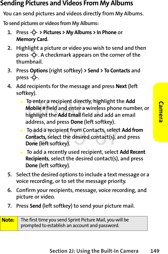 Section 2J: Using the Built-in Camera 149CameraSending Pictures and Videos From My AlbumsYou can send pictures and videos directly from My Albums. To send pictures or videos from My Albums:1. Press S &gt; Pictures &gt; My Albums &gt; In Phone or Memory Card.2. Highlight a picture or video you wish to send and then press S. A checkmark appears on the corner of the thumbnail.3. Press Options (right softkey) &gt; Send &gt; To Contacts and press S.4. Add recipients for the message and press Next (left softkey).Ⅲ To enter a recipient directly, highlight the Add Mobile # field and enter a wireless phone number, or highlight the Add Email field and add an email address, and press Done (left softkey).Ⅲ To add a recipient from Contacts, select Add from Contacts, select the desired contact(s), and press Done (left softkey).Ⅲ To add a recently used recipient, select Add Recent Recipients, select the desired contact(s), and press Done (left softkey).5. Select the desired options to include a text message or a voice recording, or to set the message priority.6. Confirm your recipients, message, voice recording, and picture or video.7. Press Send (left softkey) to send your picture mail.Note: The first time you send Sprint Picture Mail, you will be prompted to establish an account and password. DRAFT 12-19-07