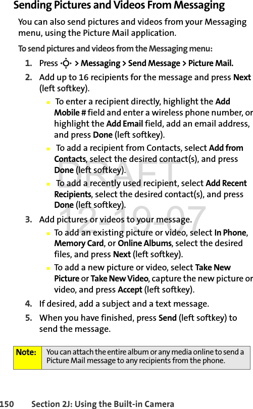150 Section 2J: Using the Built-in CameraSending Pictures and Videos From MessagingYou can also send pictures and videos from your Messaging menu, using the Picture Mail application.To send pictures and videos from the Messaging menu:1. Press S &gt; Messaging &gt; Send Message &gt; Picture Mail.2. Add up to 16 recipients for the message and press Next (left softkey).Ⅲ To enter a recipient directly, highlight the Add Mobile # field and enter a wireless phone number, or highlight the Add Email field, add an email address, and press Done (left softkey).Ⅲ To add a recipient from Contacts, select Add from Contacts, select the desired contact(s), and press Done (left softkey).Ⅲ To add a recently used recipient, select Add Recent Recipients, select the desired contact(s), and press Done (left softkey).3. Add pictures or videos to your message.ⅢTo add an existing picture or video, select In Phone, Memory Card, or Online Albums, select the desired files, and press Next (left softkey).ⅢTo add a new picture or video, select Take New Picture or Take New Video, capture the new picture or video, and press Accept (left softkey).4. If desired, add a subject and a text message.5. When you have finished, press Send (left softkey) to send the message.Note: You can attach the entire album or any media online to send a Picture Mail message to any recipients from the phone.DRAFT 12-19-07