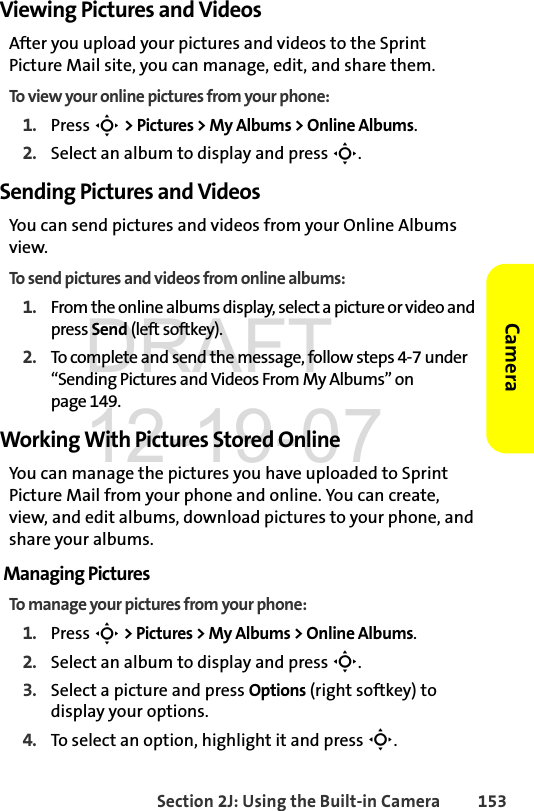 Section 2J: Using the Built-in Camera 153CameraViewing Pictures and VideosAfter you upload your pictures and videos to the Sprint Picture Mail site, you can manage, edit, and share them. To view your online pictures from your phone:1. Press S &gt; Pictures &gt; My Albums &gt; Online Albums. 2. Select an album to display and press S.Sending Pictures and VideosYou can send pictures and videos from your Online Albums view.To send pictures and videos from online albums:1. From the online albums display, select a picture or video and press Send (left softkey).2. To complete and send the message, follow steps 4-7 under “Sending Pictures and Videos From My Albums” on page 149.Working With Pictures Stored OnlineYou can manage the pictures you have uploaded to Sprint Picture Mail from your phone and online. You can create, view, and edit albums, download pictures to your phone, and share your albums.Managing PicturesTo manage your pictures from your phone:1. Press S &gt; Pictures &gt; My Albums &gt; Online Albums. 2. Select an album to display and press S.3. Select a picture and press Options (right softkey) to display your options.4. To select an option, highlight it and press S.DRAFT 12-19-07