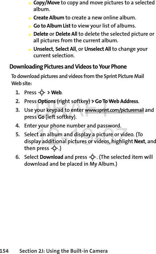 154 Section 2J: Using the Built-in CameraⅢCopy/Move to copy and move pictures to a selected album.ⅢCreate Album to create a new online album.ⅢGo to Album List to view your list of albums.ⅢDelete or Delete All to delete the selected picture or all pictures from the current album.ⅢUnselect, Select All, or Unselect All to change your current selection.Downloading Pictures and Videos to Your PhoneTo download pictures and videos from the Sprint Picture Mail Web site:1. Press S &gt; Web. 2. Press Options (right softkey) &gt; Go To Web Address. 3. Use your keypad to enter www.sprint.com/picturemail and press Go (left softkey).4. Enter your phone number and password. 5. Select an album and display a picture or video. (To display additional pictures or videos, highlight Next, and then press S.) 6. Select Download and press S. (The selected item will download and be placed in My Album.)DRAFT 12-19-07