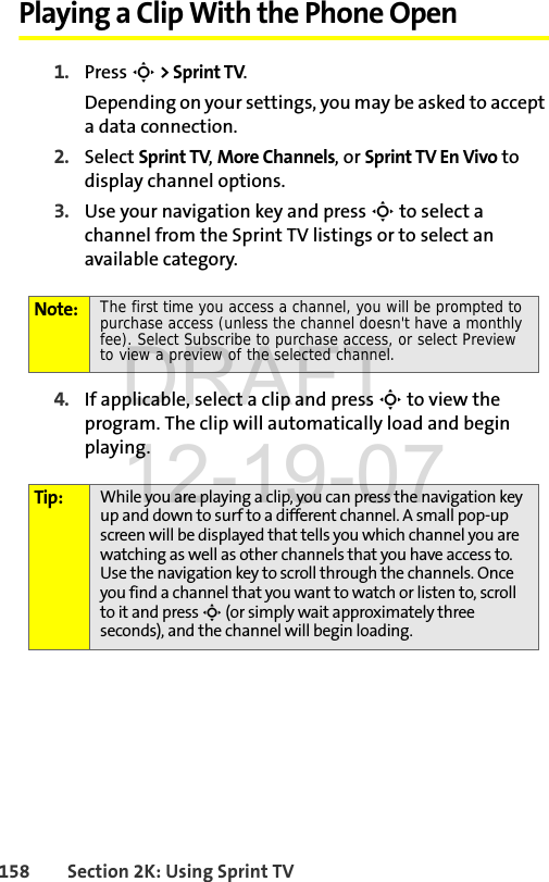 158 Section 2K: Using Sprint TVPlaying a Clip With the Phone Open1. Press S &gt; Sprint TV.Depending on your settings, you may be asked to accept a data connection.2. Select Sprint TV, More Channels, or Sprint TV En Vivo to display channel options.3. Use your navigation key and press S to select a channel from the Sprint TV listings or to select an available category.4. If applicable, select a clip and press S to view the program. The clip will automatically load and begin playing.Note: The first time you access a channel, you will be prompted to purchase access (unless the channel doesn&apos;t have a monthly fee). Select Subscribe to purchase access, or select Preview to view a preview of the selected channel.Tip: While you are playing a clip, you can press the navigation key up and down to surf to a different channel. A small pop-up screen will be displayed that tells you which channel you are watching as well as other channels that you have access to. Use the navigation key to scroll through the channels. Once you find a channel that you want to watch or listen to, scroll to it and press S (or simply wait approximately three seconds), and the channel will begin loading.DRAFT 12-19-07