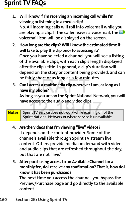 160 Section 2K: Using Sprint TVSprint TV FAQs1. Will I know if I&apos;m receiving an incoming call while I&apos;m viewing or listening to a media clip?No. All incoming calls will roll into voicemail while you are playing a clip. If the caller leaves a voicemail, the   voicemail icon will be displayed on the screen.2. How long are the clips? Will I know the estimated time it will take to play the clip prior to accessing it?Once you have selected a channel, you will see a listing of the available clips, with each clip&apos;s length displayed after the clip&apos;s title. In general, a clip&apos;s duration will depend on the story or content being provided, and can be fairly short or as long as a few minutes.3. Can I access a multimedia clip wherever I am, as long as I have my phone?As long as you are on the Sprint National Network, you will have access to the audio and video clips.4. Are the videos that I&apos;m viewing “live” videos?It depends on the content provider. Some of the channels available through Sprint TV stream live content. Others provide media on demand with video and audio clips that are refreshed throughout the day, but that are not “live.” 5. After purchasing access to an Available Channel for a monthly fee, do I receive any confirmation? That is, how do I know it has been purchased?The next time you access the channel, you bypass the Preview/Purchase page and go directly to the available content.Note: Sprint TV Service does not work while roaming off of the Sprint National Network or where service is unavailable.DRAFT 12-19-07