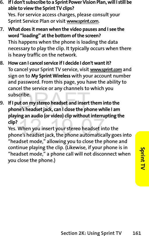 Section 2K: Using Sprint TV 161Sprint TV6. If I don&apos;t subscribe to a Sprint Power Vision Plan, will I still be able to view the Sprint TV clips?Yes. For service access charges, please consult your Sprint Service Plan or visit www.sprint.com.7. What does it mean when the video pauses and I see the word “loading” at the bottom of the screen?This happens when the phone is loading the data necessary to play the clip. It typically occurs when there is heavy traffic on the network.8. How can I cancel service if I decide I don&apos;t want it?To cancel your Sprint TV service, visit www.sprint.com and sign on to My Sprint Wireless with your account number and password. From this page, you have the ability to cancel the service or any channels to which you subscribe.9. If I put on my stereo headset and insert them into the phone’s headset jack, can I close the phone while I am playing an audio (or video) clip without interrupting the clip?Yes. When you insert your stereo headset into the phone’s headset jack, the phone automatically goes into “headset mode,” allowing you to close the phone and continue playing the clip. (Likewise, if your phone is in “headset mode,” a phone call will not disconnect when you close the phone.)DRAFT 12-19-07