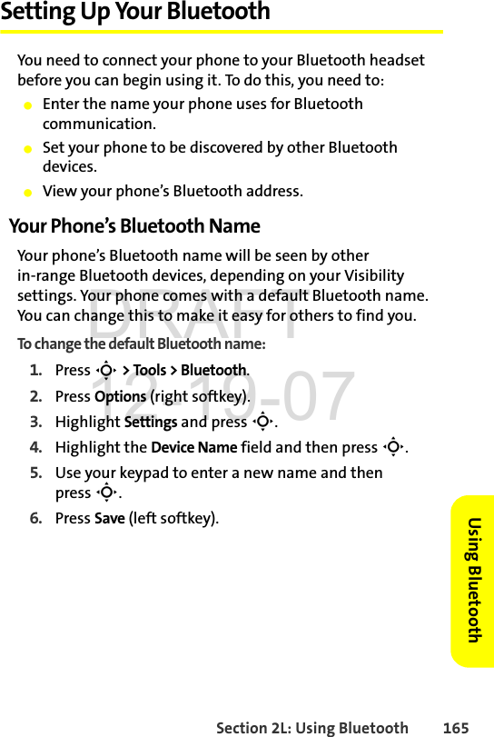 Section 2L: Using Bluetooth 165Using BluetoothSetting Up Your BluetoothYou need to connect your phone to your Bluetooth headset before you can begin using it. To do this, you need to:ⅷEnter the name your phone uses for Bluetooth communication.ⅷSet your phone to be discovered by other Bluetooth devices.ⅷView your phone’s Bluetooth address.Your Phone’s Bluetooth NameYour phone’s Bluetooth name will be seen by other in-range Bluetooth devices, depending on your Visibility settings. Your phone comes with a default Bluetooth name. You can change this to make it easy for others to find you.To change the default Bluetooth name:1. Press S &gt; Tools &gt; Bluetooth.2. Press Options (right softkey).3. Highlight Settings and press S.4. Highlight the Device Name field and then press S.5. Use your keypad to enter a new name and then press S.6. Press Save (left softkey).DRAFT 12-19-07