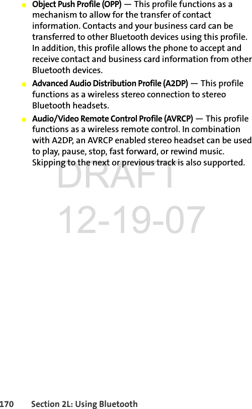 170 Section 2L: Using BluetoothⅷObject Push Profile (OPP) — This profile functions as a mechanism to allow for the transfer of contact information. Contacts and your business card can be transferred to other Bluetooth devices using this profile. In addition, this profile allows the phone to accept and receive contact and business card information from other Bluetooth devices. ⅷAdvanced Audio Distribution Profile (A2DP) — This profile functions as a wireless stereo connection to stereo Bluetooth headsets. ⅷAudio/Video Remote Control Profile (AVRCP) — This profile functions as a wireless remote control. In combination with A2DP, an AVRCP enabled stereo headset can be used to play, pause, stop, fast forward, or rewind music. Skipping to the next or previous track is also supported.DRAFT 12-19-07