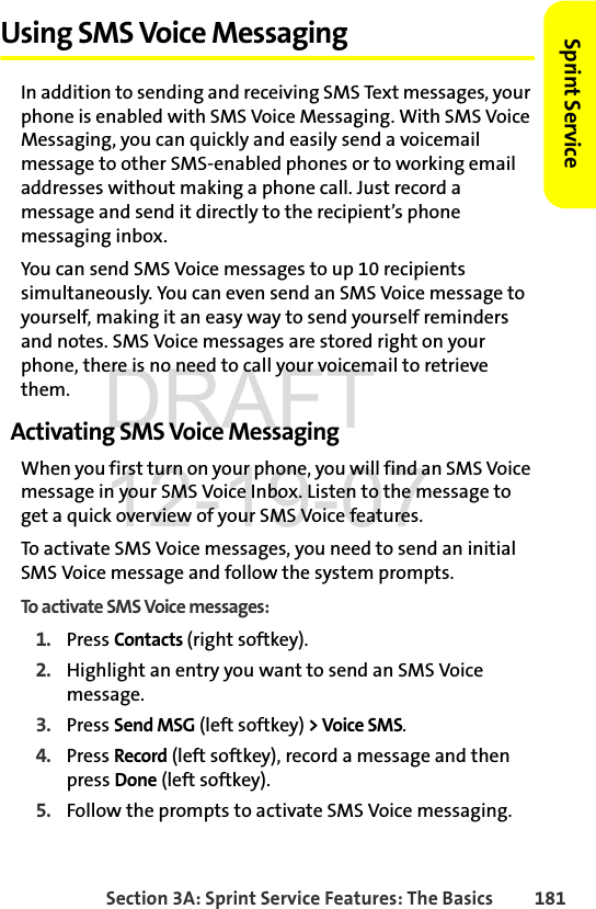 Section 3A: Sprint Service Features: The Basics 181Sprint ServiceUsing SMS Voice MessagingIn addition to sending and receiving SMS Text messages, your phone is enabled with SMS Voice Messaging. With SMS Voice Messaging, you can quickly and easily send a voicemail message to other SMS-enabled phones or to working email addresses without making a phone call. Just record a message and send it directly to the recipient’s phone messaging inbox.You can send SMS Voice messages to up 10 recipients simultaneously. You can even send an SMS Voice message to yourself, making it an easy way to send yourself reminders and notes. SMS Voice messages are stored right on your phone, there is no need to call your voicemail to retrieve them. Activating SMS Voice MessagingWhen you first turn on your phone, you will find an SMS Voice message in your SMS Voice Inbox. Listen to the message to get a quick overview of your SMS Voice features. To activate SMS Voice messages, you need to send an initial SMS Voice message and follow the system prompts.To activate SMS Voice messages:1. Press Contacts (right softkey).2. Highlight an entry you want to send an SMS Voice message. 3. Press Send MSG (left softkey) &gt; Voice SMS.4. Press Record (left softkey), record a message and then press Done (left softkey). 5. Follow the prompts to activate SMS Voice messaging. DRAFT 12-19-07