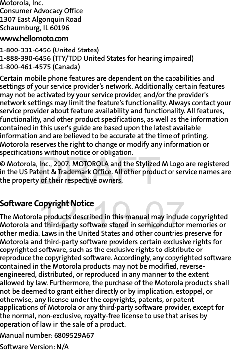 Motorola, Inc.Consumer Advocacy Office 1307 East Algonquin Road Schaumburg, IL 60196 www.hellomoto.com1-800-331-6456 (United States) 1-888-390-6456 (TTY/TDD United States for hearing impaired) 1-800-461-4575 (Canada) Certain mobile phone features are dependent on the capabilities and settings of your service provider’s network. Additionally, certain features may not be activated by your service provider, and/or the provider&apos;s network settings may limit the feature’s functionality. Always contact your service provider about feature availability and functionality. All features, functionality, and other product specifications, as well as the information contained in this user&apos;s guide are based upon the latest available information and are believed to be accurate at the time of printing. Motorola reserves the right to change or modify any information or specifications without notice or obligation. © Motorola, Inc., 2007. MOTOROLA and the Stylized M Logo are registered in the US Patent &amp; Trademark Office. All other product or service names are the property of their respective owners. Software Copyright Notice The Motorola products described in this manual may include copyrighted Motorola and third-party software stored in semiconductor memories or other media. Laws in the United States and other countries preserve for Motorola and third-party software providers certain exclusive rights for copyrighted software, such as the exclusive rights to distribute or reproduce the copyrighted software. Accordingly, any copyrighted software contained in the Motorola products may not be modified, reverse-engineered, distributed, or reproduced in any manner to the extent allowed by law. Furthermore, the purchase of the Motorola products shall not be deemed to grant either directly or by implication, estoppel, or otherwise, any license under the copyrights, patents, or patent applications of Motorola or any third-party software provider, except for the normal, non-exclusive, royalty-free license to use that arises by operation of law in the sale of a product. Manual number: 6809529A67Software Version: N/ADRAFT 12-19-07
