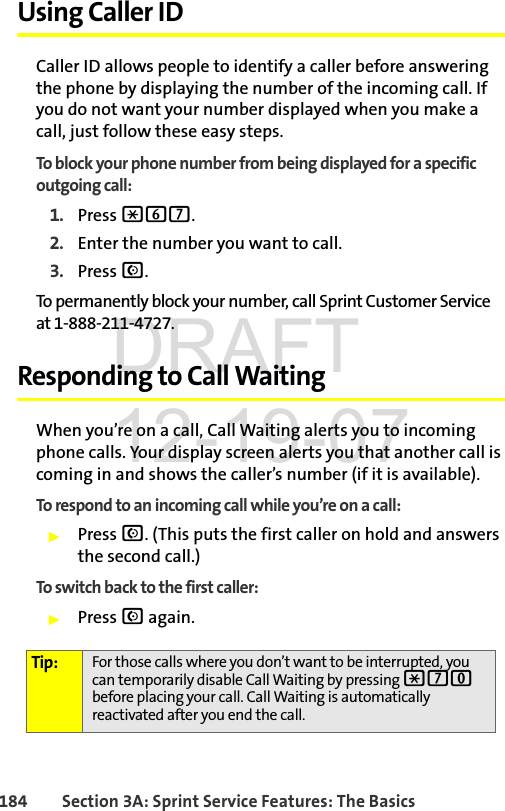 184 Section 3A: Sprint Service Features: The BasicsUsing Caller IDCaller ID allows people to identify a caller before answering the phone by displaying the number of the incoming call. If you do not want your number displayed when you make a call, just follow these easy steps.To block your phone number from being displayed for a specific outgoing call:1. Press *67.2. Enter the number you want to call.3. Press N.To permanently block your number, call Sprint Customer Service at 1-888-211-4727.Responding to Call WaitingWhen you’re on a call, Call Waiting alerts you to incoming phone calls. Your display screen alerts you that another call is coming in and shows the caller’s number (if it is available).To respond to an incoming call while you’re on a call:ᮣPress N. (This puts the first caller on hold and answers the second call.)To switch back to the first caller:ᮣPress N again.Tip: For those calls where you don’t want to be interrupted, you can temporarily disable Call Waiting by pressing *70 before placing your call. Call Waiting is automatically reactivated after you end the call.DRAFT 12-19-07