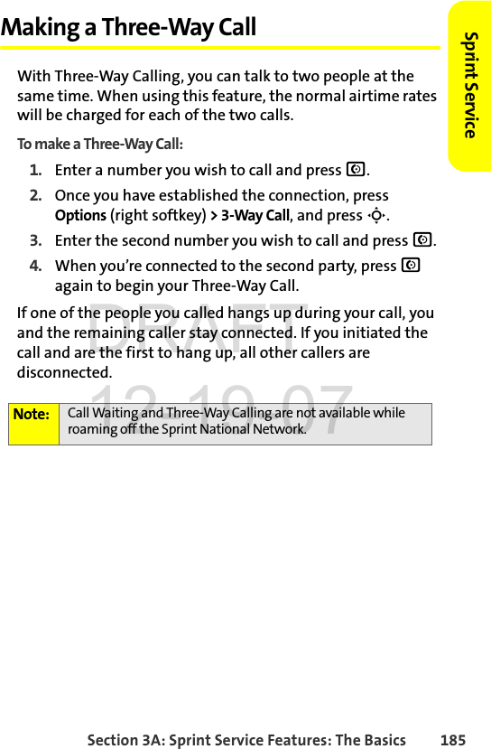 Section 3A: Sprint Service Features: The Basics 185Sprint ServiceMaking a Three-Way CallWith Three-Way Calling, you can talk to two people at the same time. When using this feature, the normal airtime rates will be charged for each of the two calls.To make a Three-Way Call:1. Enter a number you wish to call and press N.2. Once you have established the connection, press Options (right softkey) &gt; 3-Way Call, and press S.3. Enter the second number you wish to call and press N. 4. When you’re connected to the second party, press N again to begin your Three-Way Call.If one of the people you called hangs up during your call, you and the remaining caller stay connected. If you initiated the call and are the first to hang up, all other callers are disconnected.Note: Call Waiting and Three-Way Calling are not available while roaming off the Sprint National Network.DRAFT 12-19-07