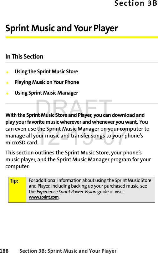 188 Section 3B: Sprint Music and Your PlayerSection 3BSprint Music and Your Player In This SectionࡗUsing the Sprint Music StoreࡗPlaying Music on Your PhoneࡗUsing Sprint Music ManagerWith the Sprint Music Store and Player, you can download and play your favorite music wherever and whenever you want. You can even use the Sprint Music Manager on your computer to manage all your music and transfer songs to your phone’s microSD card.This section outlines the Sprint Music Store, your phone’s music player, and the Sprint Music Manager program for your computer.Tip: For additional information about using the Sprint Music Store and Player, including backing up your purchased music, see the Experience Sprint Power Vision guide or visit www.sprint.com.DRAFT 12-19-07