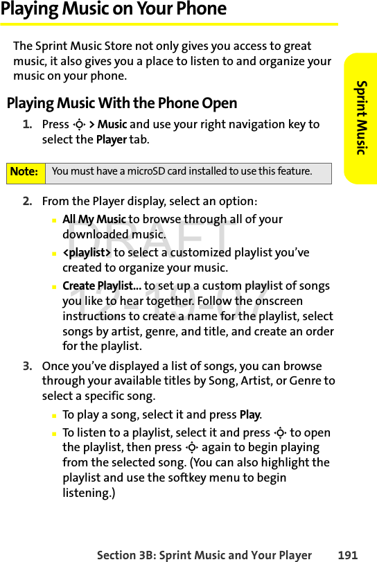 Section 3B: Sprint Music and Your Player 191Sprint MusicPlaying Music on Your PhoneThe Sprint Music Store not only gives you access to great music, it also gives you a place to listen to and organize your music on your phone.Playing Music With the Phone Open1. Press S &gt; Music and use your right navigation key to select the Player tab.2. From the Player display, select an option:ⅢAll My Music to browse through all of your downloaded music.Ⅲ&lt;playlist&gt; to select a customized playlist you’ve created to organize your music.ⅢCreate Playlist... to set up a custom playlist of songs you like to hear together. Follow the onscreen instructions to create a name for the playlist, select songs by artist, genre, and title, and create an order for the playlist.3. Once you’ve displayed a list of songs, you can browse through your available titles by Song, Artist, or Genre to select a specific song. ⅢTo play a song, select it and press Play.ⅢTo listen to a playlist, select it and press S to open the playlist, then press S again to begin playing from the selected song. (You can also highlight the playlist and use the softkey menu to begin listening.)Note: You must have a microSD card installed to use this feature.DRAFT 12-19-07