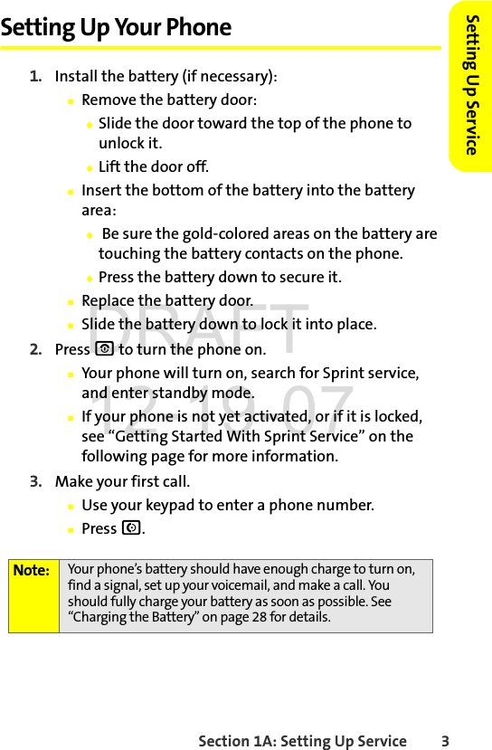 Section 1A: Setting Up Service 3Setting Up ServiceSetting Up Your Phone1. Install the battery (if necessary):ⅢRemove the battery door:ࡗSlide the door toward the top of the phone to unlock it.ࡗLift the door off.ⅢInsert the bottom of the battery into the battery area:ࡗ Be sure the gold-colored areas on the battery are touching the battery contacts on the phone.ࡗPress the battery down to secure it. ⅢReplace the battery door.ⅢSlide the battery down to lock it into place.2. Press O to turn the phone on.ⅢYour phone will turn on, search for Sprint service, and enter standby mode.ⅢIf your phone is not yet activated, or if it is locked, see “Getting Started With Sprint Service” on the following page for more information.3. Make your first call.ⅢUse your keypad to enter a phone number.ⅢPress N.Note: Your phone’s battery should have enough charge to turn on, find a signal, set up your voicemail, and make a call. You should fully charge your battery as soon as possible. See “Charging the Battery” on page 28 for details.DRAFT 12-19-07