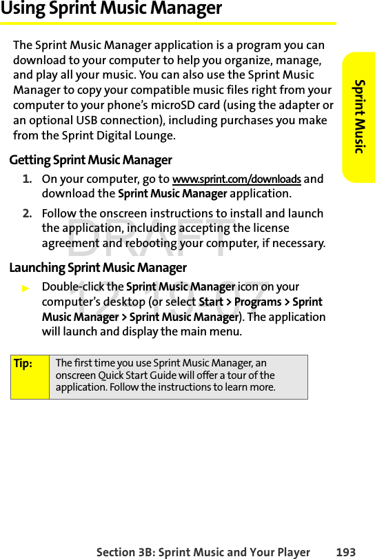 Section 3B: Sprint Music and Your Player 193Sprint MusicUsing Sprint Music ManagerThe Sprint Music Manager application is a program you can download to your computer to help you organize, manage, and play all your music. You can also use the Sprint Music Manager to copy your compatible music files right from your computer to your phone’s microSD card (using the adapter or an optional USB connection), including purchases you make from the Sprint Digital Lounge.Getting Sprint Music Manager1. On your computer, go to www.sprint.com/downloads and download the Sprint Music Manager application. 2. Follow the onscreen instructions to install and launch the application, including accepting the license agreement and rebooting your computer, if necessary.Launching Sprint Music ManagerᮣDouble-click the Sprint Music Manager icon on your computer’s desktop (or select Start &gt; Programs &gt; Sprint Music Manager &gt; Sprint Music Manager). The application will launch and display the main menu.Tip: The first time you use Sprint Music Manager, an onscreen Quick Start Guide will offer a tour of the application. Follow the instructions to learn more.DRAFT 12-19-07