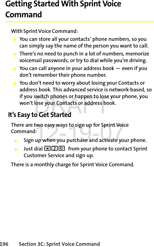 196 Section 3C: Sprint Voice CommandGetting Started With Sprint Voice CommandWith Sprint Voice Command:ⅷYou can store all your contacts’ phone numbers, so you can simply say the name of the person you want to call.ⅷThere’s no need to punch in a lot of numbers, memorize voicemail passwords, or try to dial while you’re driving.ⅷYou can call anyone in your address book — even if you don’t remember their phone number.ⅷYou don’t need to worry about losing your Contacts or address book. This advanced service is network-based, so if you switch phones or happen to lose your phone, you won’t lose your Contacts or address book.It’s Easy to Get StartedThere are two easy ways to sign up for Sprint Voice Command:ᮣSign up when you purchase and activate your phone.ᮣJust dial *2N from your phone to contact Sprint Customer Service and sign up.There is a monthly charge for Sprint Voice Command.DRAFT 12-19-07