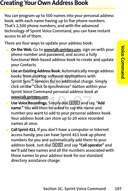 Section 3C: Sprint Voice Command 197Voice CommandCreating Your Own Address BookYou can program up to 500 names into your personal address book, with each name having up to five phone numbers. That’s 2,500 phone numbers, and with the advanced technology of Sprint Voice Command, you can have instant access to all of them. There are four ways to update your address book:ⅷOn the Web. Go to www.talk.sprintpcs.com, sign on with your phone number and password, and access a fully functional Web-based address book to create and update your Contacts.ⅷUse an Existing Address Book. Automatically merge address books from desktop software applications with Sprint SyncSM Services for no additional charge. Simply click on the “Click to synchronize” button within your Sprint Voice Command personal address book at www.talk.sprintpcs.com.ⅷUse Voice Recordings. Simply dial *N and say, “Add name.” You will then be asked to say the name and number you want to add to your personal address book. Your address book can store up to 20 voice recorded names at once.ⅷCall Sprint 411. If you don’t have a computer or Internet access handy, you can have Sprint 411 look up phone numbers for you and automatically add them to your address book. Just dial *N and say “Call operator” and we’ll add two names and all the numbers associated with those names to your address book for our standard directory assistance charge.DRAFT 12-19-07