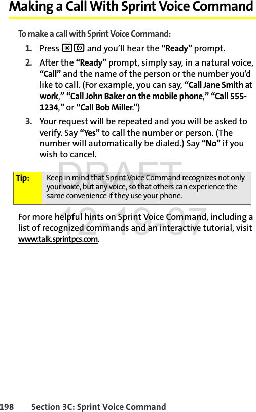 198 Section 3C: Sprint Voice CommandMaking a Call With Sprint Voice CommandTo make a call with Sprint Voice Command:1. Press *N and you’ll hear the “Ready” prompt.2. After the “Ready” prompt, simply say, in a natural voice, “Call” and the name of the person or the number you’d like to call. (For example, you can say, “Call Jane Smith at work,” “Call John Baker on the mobile phone,” “Call 555-1234,” or “Call Bob Miller.”)3. Your request will be repeated and you will be asked to verify. Say “Yes” to call the number or person. (The number will automatically be dialed.) Say “No” if you wish to cancel. For more helpful hints on Sprint Voice Command, including a list of recognized commands and an interactive tutorial, visit www.talk.sprintpcs.com.Tip: Keep in mind that Sprint Voice Command recognizes not only your voice, but any voice, so that others can experience the same convenience if they use your phone.DRAFT 12-19-07