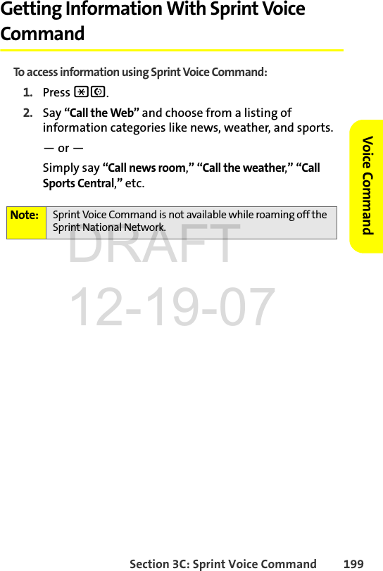 Section 3C: Sprint Voice Command 199Voice CommandGetting Information With Sprint Voice CommandTo access information using Sprint Voice Command:1. Press *N.2. Say “Call the Web” and choose from a listing of information categories like news, weather, and sports.— or —Simply say “Call news room,” “Call the weather,” “Call Sports Central,” etc. Note: Sprint Voice Command is not available while roaming off the Sprint National Network.DRAFT 12-19-07