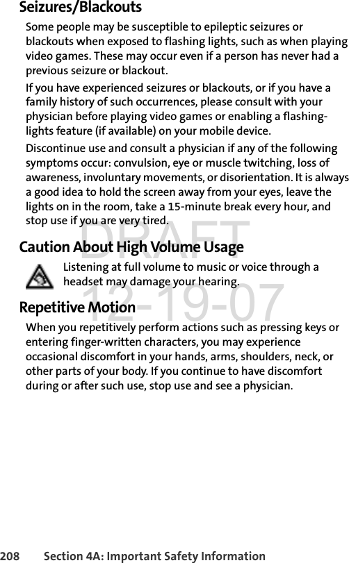 208 Section 4A: Important Safety InformationSeizures/BlackoutsSome people may be susceptible to epileptic seizures or blackouts when exposed to flashing lights, such as when playing video games. These may occur even if a person has never had a previous seizure or blackout.If you have experienced seizures or blackouts, or if you have a family history of such occurrences, please consult with your physician before playing video games or enabling a flashing-lights feature (if available) on your mobile device.Discontinue use and consult a physician if any of the following symptoms occur: convulsion, eye or muscle twitching, loss of awareness, involuntary movements, or disorientation. It is always a good idea to hold the screen away from your eyes, leave the lights on in the room, take a 15-minute break every hour, and stop use if you are very tired.Caution About High Volume UsageListening at full volume to music or voice through a headset may damage your hearing.Repetitive MotionWhen you repetitively perform actions such as pressing keys or entering finger-written characters, you may experience occasional discomfort in your hands, arms, shoulders, neck, or other parts of your body. If you continue to have discomfort during or after such use, stop use and see a physician. DRAFT 12-19-07