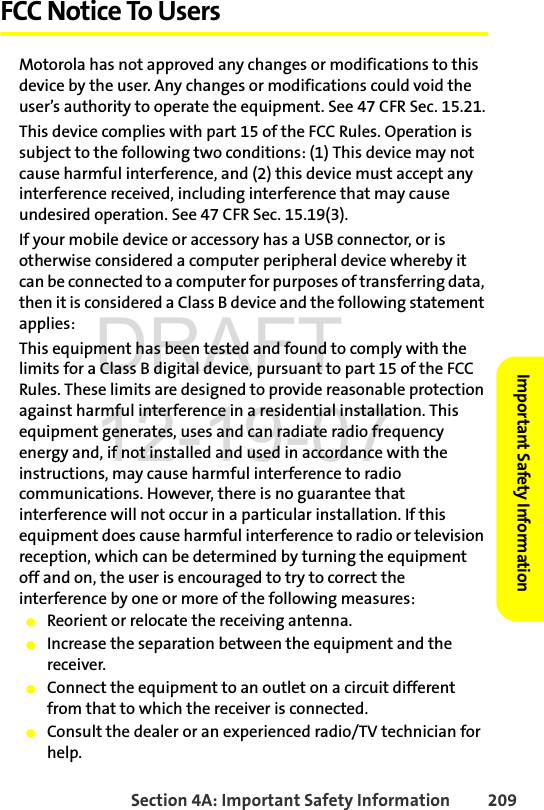 Section 4A: Important Safety Information 209Important Safety InformationFCC Notice To UsersMotorola has not approved any changes or modifications to this device by the user. Any changes or modifications could void the user’s authority to operate the equipment. See 47 CFR Sec. 15.21.This device complies with part 15 of the FCC Rules. Operation is subject to the following two conditions: (1) This device may not cause harmful interference, and (2) this device must accept any interference received, including interference that may cause undesired operation. See 47 CFR Sec. 15.19(3).If your mobile device or accessory has a USB connector, or is otherwise considered a computer peripheral device whereby it can be connected to a computer for purposes of transferring data, then it is considered a Class B device and the following statement applies:This equipment has been tested and found to comply with the limits for a Class B digital device, pursuant to part 15 of the FCC Rules. These limits are designed to provide reasonable protection against harmful interference in a residential installation. This equipment generates, uses and can radiate radio frequency energy and, if not installed and used in accordance with the instructions, may cause harmful interference to radio communications. However, there is no guarantee that interference will not occur in a particular installation. If this equipment does cause harmful interference to radio or television reception, which can be determined by turning the equipment off and on, the user is encouraged to try to correct the interference by one or more of the following measures:ⅷReorient or relocate the receiving antenna.ⅷIncrease the separation between the equipment and the receiver.ⅷConnect the equipment to an outlet on a circuit different from that to which the receiver is connected.ⅷConsult the dealer or an experienced radio/TV technician for help.DRAFT 12-19-07