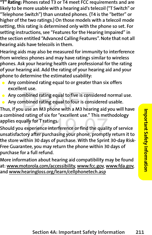 Section 4A: Important Safety Information 211Important Safety Information“T” Rating: Phones rated T3 or T4 meet FCC requirements and are likely to be more usable with a hearing aid&apos;s telecoil (“T Switch” or “Telephone Switch”) than unrated phones. (T4 is the “better” or higher of the two ratings.) On those models with a telecoil mode setting, this rating is determined only with the phone so set. For setting instructions, see “Features for the Hearing Impaired” in the section entitled “Advanced Calling Features”. Note that not all hearing aids have telecoils in them.Hearing aids may also be measured for immunity to interference from wireless phones and may have ratings similar to wireless phones. Ask your hearing health care professional for the rating of your hearing aid. Add the rating of your hearing aid and your phone to determine the estimated usability: ⅷAny combined rating equal to or greater than six offers excellent use.ⅷAny combined rating equal to five is considered normal use.ⅷAny combined rating equal to four is considered usable.Thus, if you use an M3 phone with a M3 hearing aid you will have a combined rating of six for “excellent use.” This methodology applies equally for T ratings.Should you experience interference or find the quality of service unsatisfactory after purchasing your phone, promptly return it to the store within 30 days of purchase. With the Sprint 30-day Risk-Free Guarantee, you may return the phone within 30 days of purchase for a full refund.More information about hearing aid compatibility may be found at: www.motorola.com/accessibility, www.fcc.gov, www.fda.gov, and www.hearingloss.org/learn/cellphonetech.aspDRAFT 12-19-07