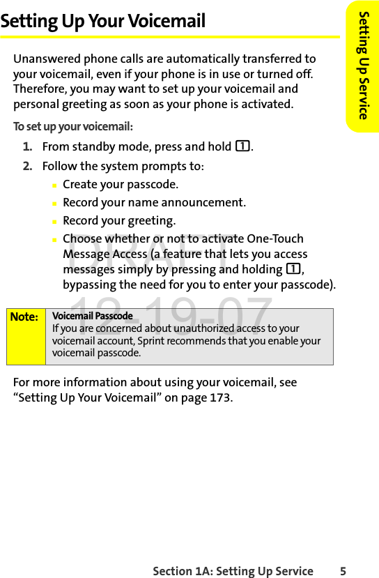 Section 1A: Setting Up Service 5Setting Up ServiceSetting Up Your VoicemailUnanswered phone calls are automatically transferred to your voicemail, even if your phone is in use or turned off. Therefore, you may want to set up your voicemail and personal greeting as soon as your phone is activated.To set up your voicemail:1. From standby mode, press and hold 1.2. Follow the system prompts to:ⅢCreate your passcode.ⅢRecord your name announcement.ⅢRecord your greeting.ⅢChoose whether or not to activate One-Touch Message Access (a feature that lets you access messages simply by pressing and holding 1, bypassing the need for you to enter your passcode).For more information about using your voicemail, see “Setting Up Your Voicemail” on page 173.Note: Voicemail PasscodeIf you are concerned about unauthorized access to your voicemail account, Sprint recommends that you enable your voicemail passcode.DRAFT 12-19-07