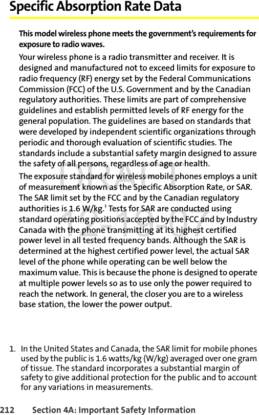 212 Section 4A: Important Safety InformationSpecific Absorption Rate DataThis model wireless phone meets the government’s requirements for exposure to radio waves.Your wireless phone is a radio transmitter and receiver. It is designed and manufactured not to exceed limits for exposure to radio frequency (RF) energy set by the Federal Communications Commission (FCC) of the U.S. Government and by the Canadian regulatory authorities. These limits are part of comprehensive guidelines and establish permitted levels of RF energy for the general population. The guidelines are based on standards that were developed by independent scientific organizations through periodic and thorough evaluation of scientific studies. The standards include a substantial safety margin designed to assure the safety of all persons, regardless of age or health.The exposure standard for wireless mobile phones employs a unit of measurement known as the Specific Absorption Rate, or SAR. The SAR limit set by the FCC and by the Canadian regulatory authorities is 1.6 W/kg.1 Tests for SAR are conducted using standard operating positions accepted by the FCC and by Industry Canada with the phone transmitting at its highest certified power level in all tested frequency bands. Although the SAR is determined at the highest certified power level, the actual SAR level of the phone while operating can be well below the maximum value. This is because the phone is designed to operate at multiple power levels so as to use only the power required to reach the network. In general, the closer you are to a wireless base station, the lower the power output.1. In the United States and Canada, the SAR limit for mobile phones used by the public is 1.6 watts/kg (W/kg) averaged over one gram of tissue. The standard incorporates a substantial margin of safety to give additional protection for the public and to account for any variations in measurements.DRAFT 12-19-07