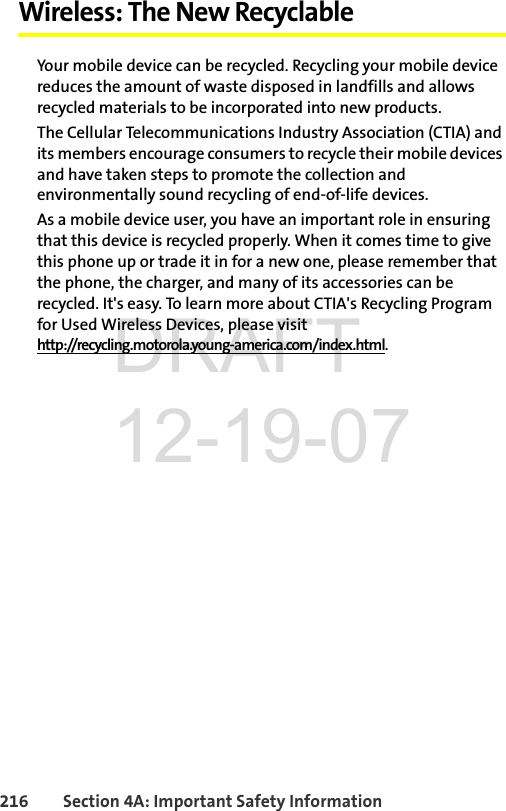 216 Section 4A: Important Safety InformationWireless: The New RecyclableYour mobile device can be recycled. Recycling your mobile device reduces the amount of waste disposed in landfills and allows recycled materials to be incorporated into new products.The Cellular Telecommunications Industry Association (CTIA) and its members encourage consumers to recycle their mobile devices and have taken steps to promote the collection and environmentally sound recycling of end-of-life devices.As a mobile device user, you have an important role in ensuring that this device is recycled properly. When it comes time to give this phone up or trade it in for a new one, please remember that the phone, the charger, and many of its accessories can be recycled. It&apos;s easy. To learn more about CTIA&apos;s Recycling Program for Used Wireless Devices, please visit http://recycling.motorola.young-america.com/index.html.DRAFT 12-19-07