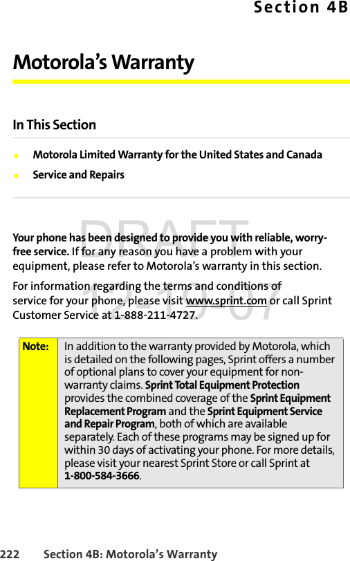 222 Section 4B: Motorola’s WarrantySection 4BMotorola’s WarrantyIn This SectionࡗMotorola Limited Warranty for the United States and CanadaࡗService and RepairsYour phone has been designed to provide you with reliable, worry-free service. If for any reason you have a problem with your equipment, please refer to Motorola’s warranty in this section.For information regarding the terms and conditions of service for your phone, please visit www.sprint.com or call Sprint Customer Service at 1-888-211-4727.Note: In addition to the warranty provided by Motorola, which is detailed on the following pages, Sprint offers a number of optional plans to cover your equipment for non-warranty claims. Sprint Total Equipment Protection provides the combined coverage of the Sprint Equipment Replacement Program and the Sprint Equipment Service and Repair Program, both of which are available separately. Each of these programs may be signed up for within 30 days of activating your phone. For more details, please visit your nearest Sprint Store or call Sprint at 1-800-584-3666.DRAFT 12-19-07