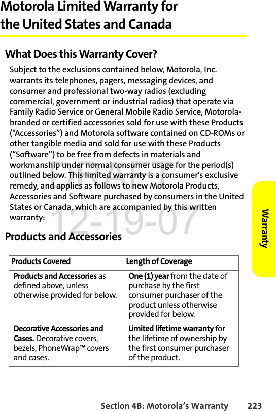 Section 4B: Motorola’s Warranty 223WarrantyMotorola Limited Warranty for the United States and CanadaWhat Does this Warranty Cover?Subject to the exclusions contained below, Motorola, Inc. warrants its telephones, pagers, messaging devices, and consumer and professional two-way radios (excluding commercial, government or industrial radios) that operate via Family Radio Service or General Mobile Radio Service, Motorola-branded or certified accessories sold for use with these Products (“Accessories”) and Motorola software contained on CD-ROMs or other tangible media and sold for use with these Products (“Software”) to be free from defects in materials and workmanship under normal consumer usage for the period(s) outlined below. This limited warranty is a consumer&apos;s exclusive remedy, and applies as follows to new Motorola Products, Accessories and Software purchased by consumers in the United States or Canada, which are accompanied by this written warranty:Products and AccessoriesProducts Covered Length of CoverageProducts and Accessories as defined above, unless otherwise provided for below.One (1) year from the date of purchase by the first consumer purchaser of the product unless otherwise provided for below.Decorative Accessories and Cases. Decorative covers, bezels, PhoneWrap™ covers and cases. Limited lifetime warranty for the lifetime of ownership by the first consumer purchaser of the product. DRAFT 12-19-07