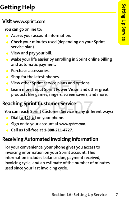 Section 1A: Setting Up Service 7Setting Up ServiceGetting HelpVisit www.sprint.comYou can go online to:ⅷAccess your account information.ⅷCheck your minutes used (depending on your Sprint service plan).ⅷView and pay your bill.ⅷMake your life easier by enrolling in Sprint online billing and automatic payment.ⅷPurchase accessories.ⅷShop for the latest phones.ⅷView other Sprint service plans and options.ⅷLearn more about Sprint Power Vision and other great products like games, ringers, screen savers, and more.Reaching Sprint Customer ServiceYou can reach Sprint Customer Service many different ways: ⅷDial *2N on your phone.ⅷSign on to your account at www.sprint.com.ⅷCall us toll-free at 1-888-211-4727.Receiving Automated Invoicing InformationFor your convenience, your phone gives you access to invoicing information on your Sprint account. This information includes balance due, payment received, invoicing cycle, and an estimate of the number of minutes used since your last invoicing cycle. DRAFT 12-19-07