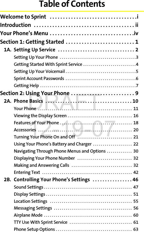 Table of ContentsWelcome to Sprint   . . . . . . . . . . . . . . . . . . . . . . . . . . . . . . . . .iIntroduction  . . . . . . . . . . . . . . . . . . . . . . . . . . . . . . . . . . . . . . iiYour Phone’s Menu . . . . . . . . . . . . . . . . . . . . . . . . . . . . . . . .ivSection 1: Getting Started . . . . . . . . . . . . . . . . . . . . . . . . . . 11A. Setting Up Service  . . . . . . . . . . . . . . . . . . . . . . . . . . . . . . . 2Setting Up Your Phone  . . . . . . . . . . . . . . . . . . . . . . . . . . . . . . . . . . . . . . .3Getting Started With Sprint Service . . . . . . . . . . . . . . . . . . . . . . . . . . .4Setting Up Your Voicemail . . . . . . . . . . . . . . . . . . . . . . . . . . . . . . . . . . . .5Sprint Account Passwords  . . . . . . . . . . . . . . . . . . . . . . . . . . . . . . . . . . . .6Getting Help  . . . . . . . . . . . . . . . . . . . . . . . . . . . . . . . . . . . . . . . . . . . . . . . . .7Section 2: Using Your Phone . . . . . . . . . . . . . . . . . . . . . . . . 92A. Phone Basics  . . . . . . . . . . . . . . . . . . . . . . . . . . . . . . . . . . . 10Your Phone  . . . . . . . . . . . . . . . . . . . . . . . . . . . . . . . . . . . . . . . . . . . . . . . .  11Viewing the Display Screen . . . . . . . . . . . . . . . . . . . . . . . . . . . . . . . . .  16Features of Your Phone . . . . . . . . . . . . . . . . . . . . . . . . . . . . . . . . . . . . .  18Accessories  . . . . . . . . . . . . . . . . . . . . . . . . . . . . . . . . . . . . . . . . . . . . . . . .  20Turning Your Phone On and Off   . . . . . . . . . . . . . . . . . . . . . . . . . . . .  21Using Your Phone’s Battery and Charger  . . . . . . . . . . . . . . . . . . . .  22Navigating Through Phone Menus and Options . . . . . . . . . . . . .  30Displaying Your Phone Number   . . . . . . . . . . . . . . . . . . . . . . . . . . . .  32Making and Answering Calls   . . . . . . . . . . . . . . . . . . . . . . . . . . . . . . .  32Entering Text  . . . . . . . . . . . . . . . . . . . . . . . . . . . . . . . . . . . . . . . . . . . . . .  422B. Controlling Your Phone’s Settings  . . . . . . . . . . . . . . . . 46Sound Settings . . . . . . . . . . . . . . . . . . . . . . . . . . . . . . . . . . . . . . . . . . . . .  47Display Settings . . . . . . . . . . . . . . . . . . . . . . . . . . . . . . . . . . . . . . . . . . . .  51Location Settings   . . . . . . . . . . . . . . . . . . . . . . . . . . . . . . . . . . . . . . . . . .  55Messaging Settings  . . . . . . . . . . . . . . . . . . . . . . . . . . . . . . . . . . . . . . . .  56Airplane Mode  . . . . . . . . . . . . . . . . . . . . . . . . . . . . . . . . . . . . . . . . . . . . .  60TTY Use With Sprint Service  . . . . . . . . . . . . . . . . . . . . . . . . . . . . . . . .  61Phone Setup Options . . . . . . . . . . . . . . . . . . . . . . . . . . . . . . . . . . . . . . .  63DRAFT 12-19-07