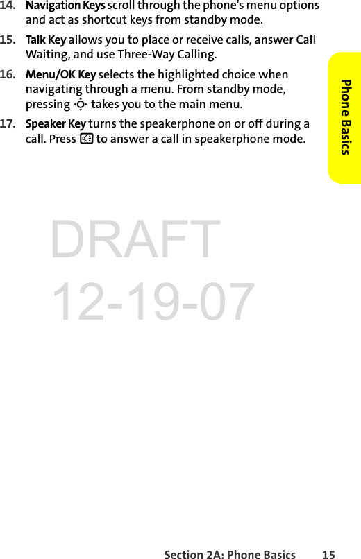 Section 2A: Phone Basics 15Phone Basics14. Navigation Keys scroll through the phone’s menu options and act as shortcut keys from standby mode.15. Talk Key allows you to place or receive calls, answer Call Waiting, and use Three-Way Calling.16. Menu/OK Key selects the highlighted choice when navigating through a menu. From standby mode, pressing S takes you to the main menu. 17. Speaker Key turns the speakerphone on or off during a call. Press s to answer a call in speakerphone mode. DRAFT 12-19-07