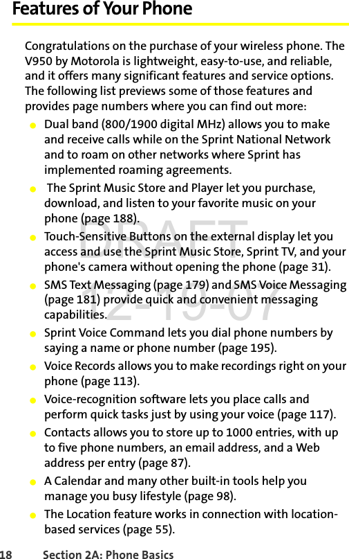 18 Section 2A: Phone BasicsFeatures of Your PhoneCongratulations on the purchase of your wireless phone. The V950 by Motorola is lightweight, easy-to-use, and reliable, and it offers many significant features and service options. The following list previews some of those features and provides page numbers where you can find out more:ⅷDual band (800/1900 digital MHz) allows you to make and receive calls while on the Sprint National Network and to roam on other networks where Sprint has implemented roaming agreements.ⅷ The Sprint Music Store and Player let you purchase, download, and listen to your favorite music on your phone (page 188).ⅷTouch-Sensitive Buttons on the external display let you access and use the Sprint Music Store, Sprint TV, and your phone&apos;s camera without opening the phone (page 31).ⅷSMS Text Messaging (page 179) and SMS Voice Messaging (page 181) provide quick and convenient messaging capabilities.ⅷSprint Voice Command lets you dial phone numbers by saying a name or phone number (page 195). ⅷVoice Records allows you to make recordings right on your phone (page 113).ⅷVoice-recognition software lets you place calls and perform quick tasks just by using your voice (page 117).ⅷContacts allows you to store up to 1000 entries, with up to five phone numbers, an email address, and a Web address per entry (page 87).ⅷA Calendar and many other built-in tools help you manage you busy lifestyle (page 98).ⅷThe Location feature works in connection with location-based services (page 55).DRAFT 12-19-07