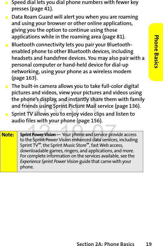 Section 2A: Phone Basics 19Phone BasicsⅷSpeed dial lets you dial phone numbers with fewer key presses (page 41).ⅷData Roam Guard will alert you when you are roaming and using your browser or other online applications, giving you the option to continue using those applications while in the roaming area (page 81).ⅷBluetooth connectivity lets you pair your Bluetooth-enabled phone to other Bluetooth devices, including headsets and handsfree devices. You may also pair with a personal computer or hand-held device for dial-up networking, using your phone as a wireless modem (page 163).ⅷThe built-in camera allows you to take full-color digital pictures and videos, view your pictures and videos using the phone’s display, and instantly share them with family and friends using Sprint Picture Mail service (page 136).ⅷSprint TV allows you to enjoy video clips and listen to audio files with your phone (page 156).Note: Sprint Power Vision — Your phone and service provide access to the Sprint Power Vision enhanced data services, including Sprint TVSM, the Sprint Music StoreSM, fast Web access, downloadable games, ringers, and applications, and more. For complete information on the services available, see the Experience Sprint Power Vision guide that came with your phone.DRAFT 12-19-07