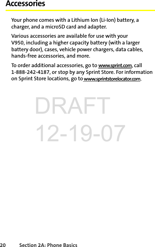 20 Section 2A: Phone BasicsAccessoriesYour phone comes with a Lithium Ion (Li-Ion) battery, a charger, and a microSD card and adapter. Various accessories are available for use with your V950, including a higher capacity battery (with a larger battery door), cases, vehicle power chargers, data cables, hands-free accessories, and more. To order additional accessories, go to www.sprint.com, call 1-888-242-4187, or stop by any Sprint Store. For information on Sprint Store locations, go to www.sprintstorelocator.com.DRAFT 12-19-07