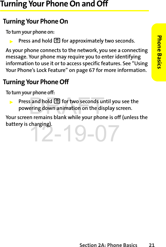 Section 2A: Phone Basics 21Phone BasicsTurning Your Phone On and OffTurning Your Phone OnTo turn your phone on:ᮣPress and hold O for approximately two seconds.As your phone connects to the network, you see a connecting message. Your phone may require you to enter identifying information to use it or to access specific features. See “Using Your Phone’s Lock Feature” on page 67 for more information.Turning Your Phone OffTo turn your phone off:ᮣPress and hold O for two seconds until you see the powering down animation on the display screen.Your screen remains blank while your phone is off (unless the battery is charging).DRAFT 12-19-07