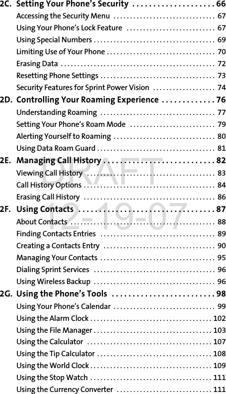 2C. Setting Your Phone’s Security  . . . . . . . . . . . . . . . . . . . . 66Accessing the Security Menu  . . . . . . . . . . . . . . . . . . . . . . . . . . . . . . .  67Using Your Phone’s Lock Feature   . . . . . . . . . . . . . . . . . . . . . . . . . . .  67Using Special Numbers . . . . . . . . . . . . . . . . . . . . . . . . . . . . . . . . . . . . .  69Limiting Use of Your Phone . . . . . . . . . . . . . . . . . . . . . . . . . . . . . . . . .  70Erasing Data  . . . . . . . . . . . . . . . . . . . . . . . . . . . . . . . . . . . . . . . . . . . . . . .  72Resetting Phone Settings . . . . . . . . . . . . . . . . . . . . . . . . . . . . . . . . . . .  73Security Features for Sprint Power Vision  . . . . . . . . . . . . . . . . . . .  742D. Controlling Your Roaming Experience  . . . . . . . . . . . . . 76Understanding Roaming  . . . . . . . . . . . . . . . . . . . . . . . . . . . . . . . . . . .  77Setting Your Phone’s Roam Mode   . . . . . . . . . . . . . . . . . . . . . . . . . .  79Alerting Yourself to Roaming  . . . . . . . . . . . . . . . . . . . . . . . . . . . . . . .  80Using Data Roam Guard . . . . . . . . . . . . . . . . . . . . . . . . . . . . . . . . . . . .  812E. Managing Call History . . . . . . . . . . . . . . . . . . . . . . . . . . . 82Viewing Call History   . . . . . . . . . . . . . . . . . . . . . . . . . . . . . . . . . . . . . . .  83Call History Options . . . . . . . . . . . . . . . . . . . . . . . . . . . . . . . . . . . . . . . .  84Erasing Call History   . . . . . . . . . . . . . . . . . . . . . . . . . . . . . . . . . . . . . . . .  862F. Using Contacts  . . . . . . . . . . . . . . . . . . . . . . . . . . . . . . . . . 87About Contacts  . . . . . . . . . . . . . . . . . . . . . . . . . . . . . . . . . . . . . . . . . . . .  88Finding Contacts Entries   . . . . . . . . . . . . . . . . . . . . . . . . . . . . . . . . . . .  89Creating a Contacts Entry   . . . . . . . . . . . . . . . . . . . . . . . . . . . . . . . . . .  90Managing Your Contacts  . . . . . . . . . . . . . . . . . . . . . . . . . . . . . . . . . . .  95Dialing Sprint Services   . . . . . . . . . . . . . . . . . . . . . . . . . . . . . . . . . . . . .  96Using Wireless Backup  . . . . . . . . . . . . . . . . . . . . . . . . . . . . . . . . . . . . .  962G. Using the Phone’s Tools  . . . . . . . . . . . . . . . . . . . . . . . . . 98Using Your Phone’s Calendar  . . . . . . . . . . . . . . . . . . . . . . . . . . . . . . .  99Using the Alarm Clock . . . . . . . . . . . . . . . . . . . . . . . . . . . . . . . . . . . . . 102Using the File Manager . . . . . . . . . . . . . . . . . . . . . . . . . . . . . . . . . . . . 103Using the Calculator   . . . . . . . . . . . . . . . . . . . . . . . . . . . . . . . . . . . . . . 107Using the Tip Calculator  . . . . . . . . . . . . . . . . . . . . . . . . . . . . . . . . . . . 108Using the World Clock . . . . . . . . . . . . . . . . . . . . . . . . . . . . . . . . . . . . . 109Using the Stop Watch  . . . . . . . . . . . . . . . . . . . . . . . . . . . . . . . . . . . . . 111Using the Currency Converter  . . . . . . . . . . . . . . . . . . . . . . . . . . . . . 111DRAFT 12-19-07